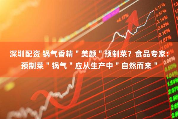 深圳配资 锅气香精＂美颜＂预制菜？食品专家：预制菜＂锅气＂应从生产中＂自然而来＂