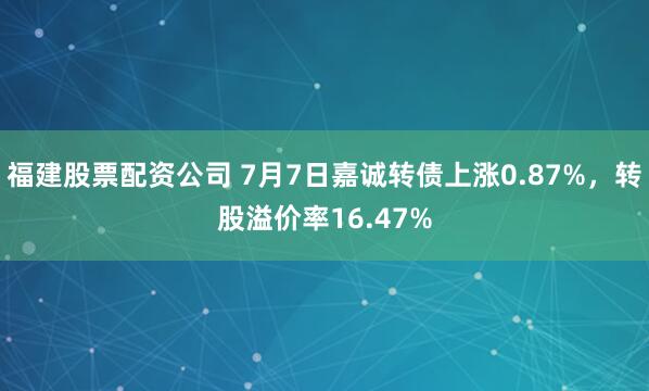 福建股票配资公司 7月7日嘉诚转债上涨0.87%，转股溢价率16.47%