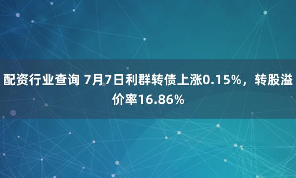 配资行业查询 7月7日利群转债上涨0.15%，转股溢价率16.86%