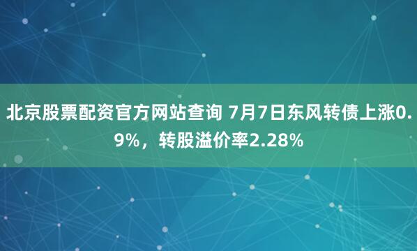 北京股票配资官方网站查询 7月7日东风转债上涨0.9%，转股溢价率2.28%
