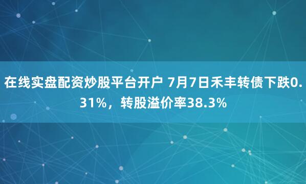 在线实盘配资炒股平台开户 7月7日禾丰转债下跌0.31%，转股溢价率38.3%