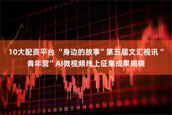 10大配资平台 “身边的故事”第五届文汇视讯“青年营”AI微视频线上征集成果揭晓