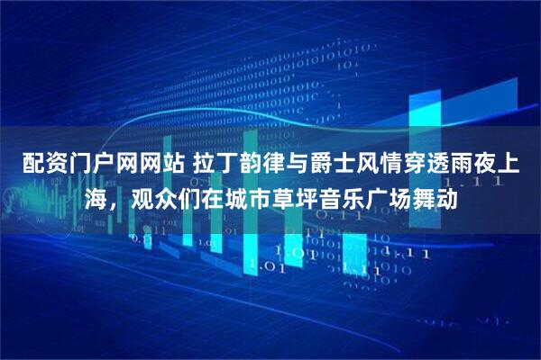 配资门户网网站 拉丁韵律与爵士风情穿透雨夜上海，观众们在城市草坪音乐广场舞动
