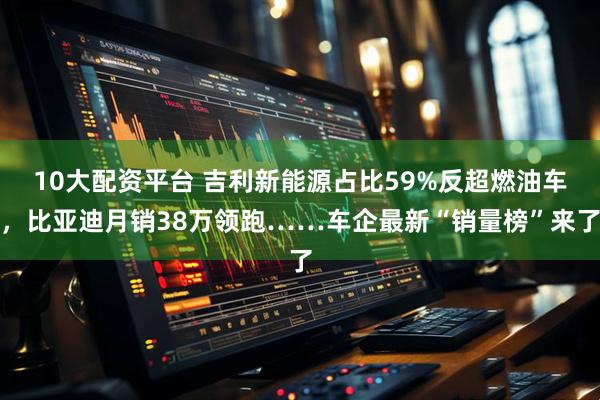 10大配资平台 吉利新能源占比59%反超燃油车，比亚迪月销38万领跑……车企最新“销量榜”来了