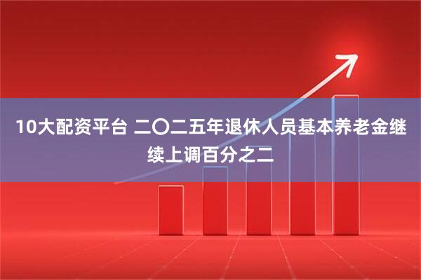 10大配资平台 二〇二五年退休人员基本养老金继续上调百分之二