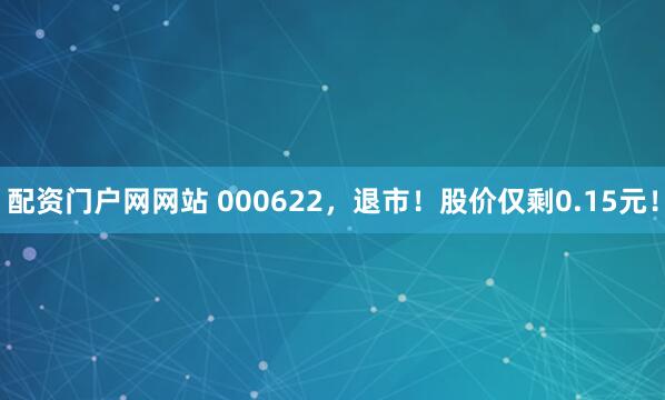 配资门户网网站 000622，退市！股价仅剩0.15元！