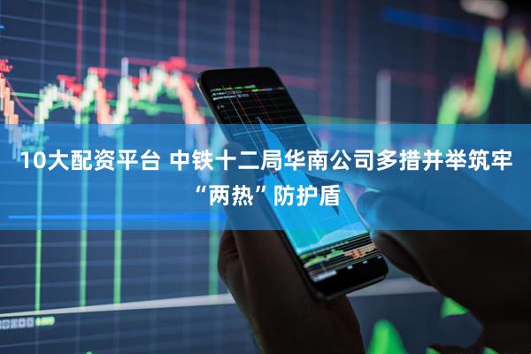 10大配资平台 中铁十二局华南公司多措并举筑牢“两热”防护盾