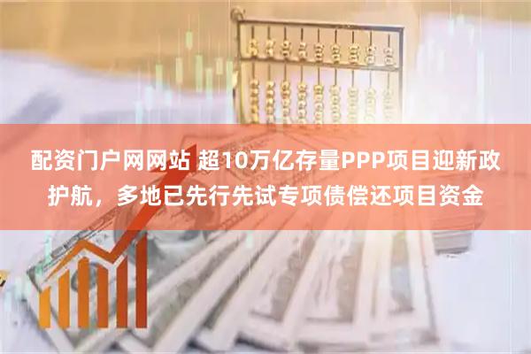 配资门户网网站 超10万亿存量PPP项目迎新政护航，多地已先行先试专项债偿还项目资金