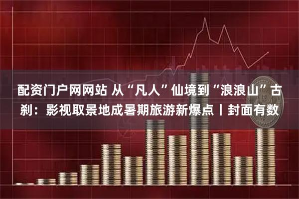 配资门户网网站 从“凡人”仙境到“浪浪山”古刹：影视取景地成暑期旅游新爆点丨封面有数