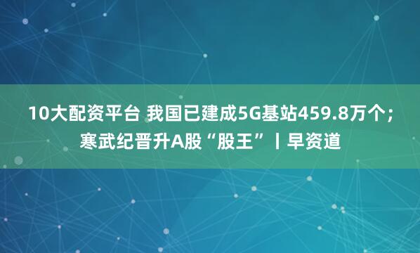 10大配资平台 我国已建成5G基站459.8万个；寒武纪晋升A股“股王”丨早资道