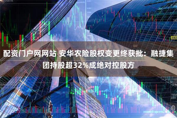 配资门户网网站 安华农险股权变更终获批：融捷集团持股超32%成绝对控股方