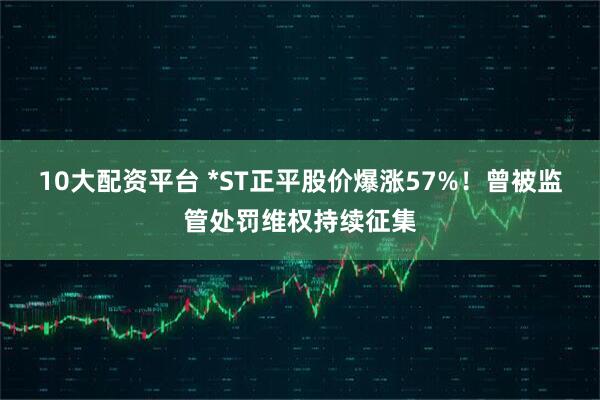 10大配资平台 *ST正平股价爆涨57%！曾被监管处罚维权持续征集