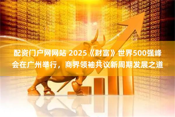 配资门户网网站 2025《财富》世界500强峰会在广州举行，商界领袖共议新周期发展之道