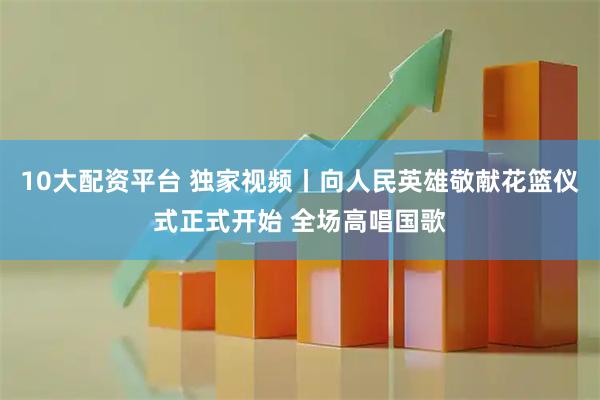 10大配资平台 独家视频丨向人民英雄敬献花篮仪式正式开始 全场高唱国歌
