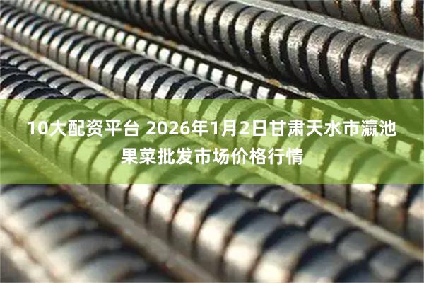 10大配资平台 2026年1月2日甘肃天水市瀛池果菜批发市场价格行情