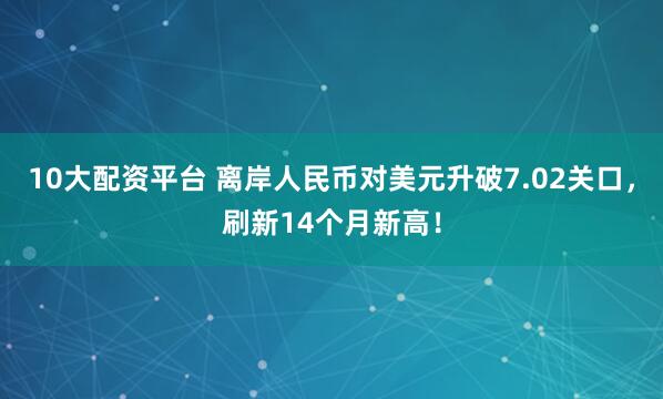 10大配资平台 离岸人民币对美元升破7.02关口，刷新14个月新高！