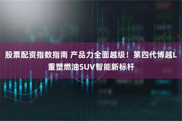 股票配资指数指南 产品力全面越级！第四代博越L重塑燃油SUV智能新标杆