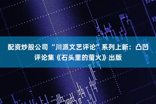 配资炒股公司 “川派文艺评论”系列上新：凸凹评论集《石头里的萤火》出版