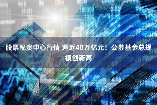 股票配资中心行情 逼近40万亿元！公募基金总规模创新高