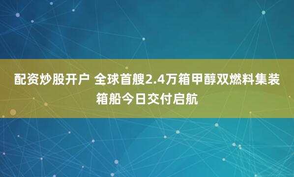 配资炒股开户 全球首艘2.4万箱甲醇双燃料集装箱船今日交付启航